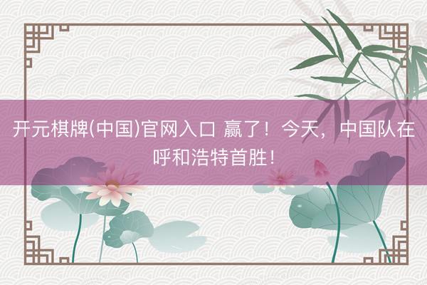 开元棋牌(中国)官网入口 赢了！今天，中国队在呼和浩特首胜！