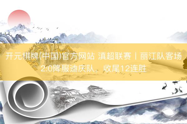 开元棋牌(中国)官方网站 滇超联赛丨丽江队客场2:0降服迪庆队，收尾12连胜