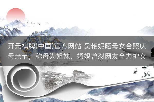 开元棋牌(中国)官方网站 吴艳妮晒母女合照庆母亲节，称母为姐妹，姆妈曾怼网友全力护女