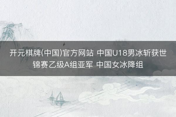 开元棋牌(中国)官方网站 中国U18男冰斩获世锦赛乙级A组亚军 中国女冰降组