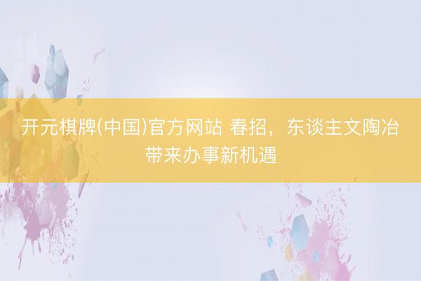 开元棋牌(中国)官方网站 春招，东谈主文陶冶带来办事新机遇