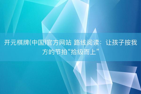 开元棋牌(中国)官方网站 路线阅读：让孩子按我方的节拍“拾级而上”