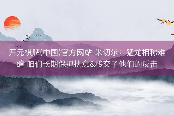 开元棋牌(中国)官方网站 米切尔：猛龙相称难缠 咱们长期保抓执意&移交了他们的反击