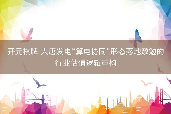 开元棋牌 大唐发电“算电协同”形态落地激勉的行业估值逻辑重构