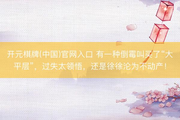 开元棋牌(中国)官网入口 有一种倒霉叫买了“大平层”，过失太领悟，<a href=