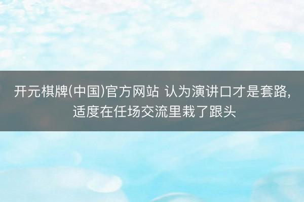 开元棋牌(中国)官方网站 认为演讲口才是套路， 适度在任场交流里栽了跟头