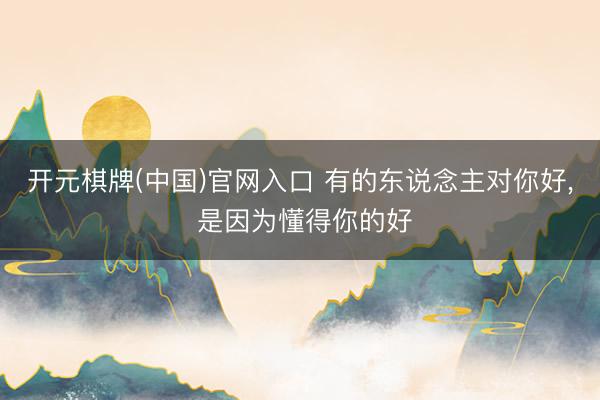 开元棋牌(中国)官网入口 有的东说念主对你好， 是因为懂得你的好