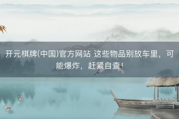开元棋牌(中国)官方网站 这些物品别放车里，可能爆炸，赶紧自查！