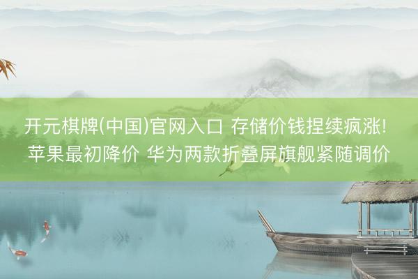 开元棋牌(中国)官网入口 存储价钱捏续疯涨! 苹果最初降价 华为两款折叠屏旗舰紧随调价