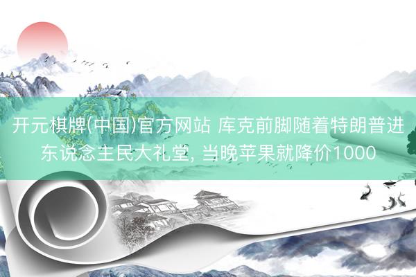 开元棋牌(中国)官方网站 库克前脚随着特朗普进东说念主民大礼堂, 当晚苹果就降价1000