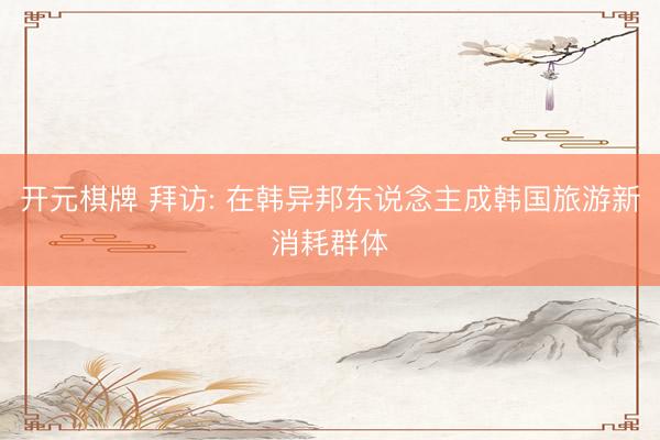 开元棋牌 拜访: 在韩异邦东说念主成韩国旅游新消耗群体