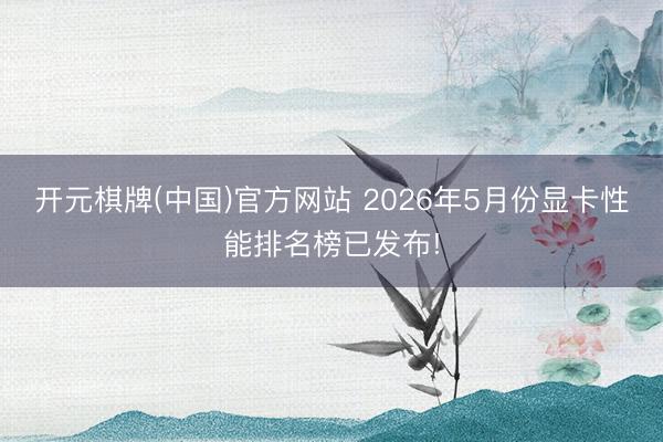 开元棋牌(中国)官方网站 2026年5月份显卡性能排名榜已发布!