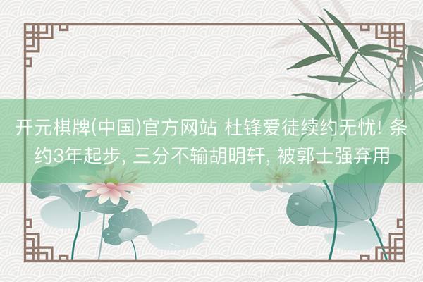 开元棋牌(中国)官方网站 杜锋爱徒续约无忧! 条约3年起步, 三分不输胡明轩, 被郭士强弃用