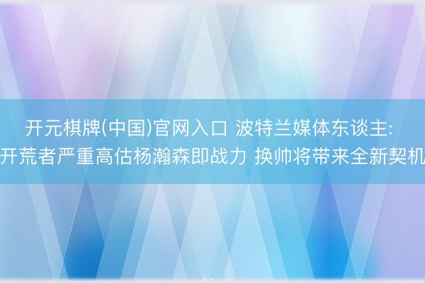 开元棋牌(中国)官网入口 波特兰媒体东谈主: 开荒者严重高估杨瀚森即战力 换帅将带来全新契机