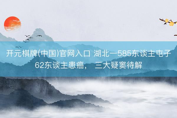 开元棋牌(中国)官网入口 湖北一585东谈主屯子62东谈主患癌， 三大疑窦待解