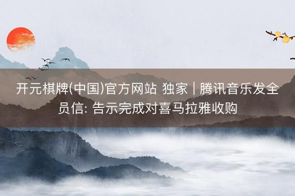 开元棋牌(中国)官方网站 独家 | 腾讯音乐发全员信: 告示完成对喜马拉雅收购