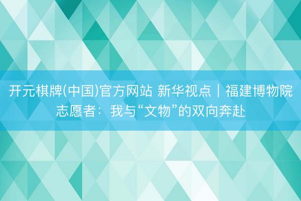开元棋牌(中国)官方网站 新华视点|福建博物院志愿者:我与“文物”的双向奔赴