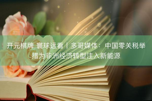 开元棋牌 寰球远看丨多哥媒体：中国零关税举措为非洲经济转型注入新能源