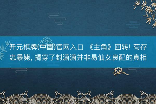 开元棋牌(中国)官网入口 《主角》回转! 苟存忠暴毙， 揭穿了封潇潇并非易仙女良配的真相