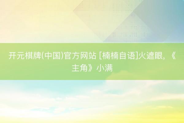 开元棋牌(中国)官方网站 [楠楠自语]火遮眼， 《主角》小满
