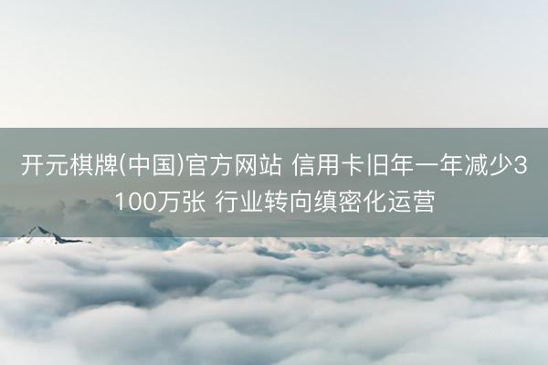 开元棋牌(中国)官方网站 信用卡旧年一年减少3100万张 行业转向缜密化运营