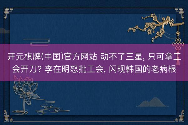 开元棋牌(中国)官方网站 动不了三星， 只可拿工会开刀? 李在明怒批工会， 闪现韩国的老病根