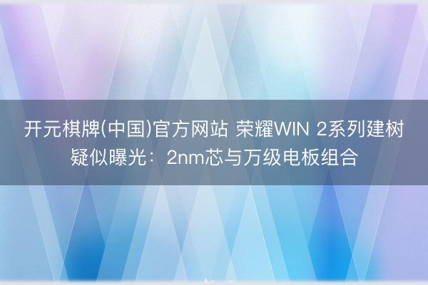 开元棋牌(中国)官方网站 荣耀WIN 2系列建树疑似曝光:2nm芯与万级电板组合