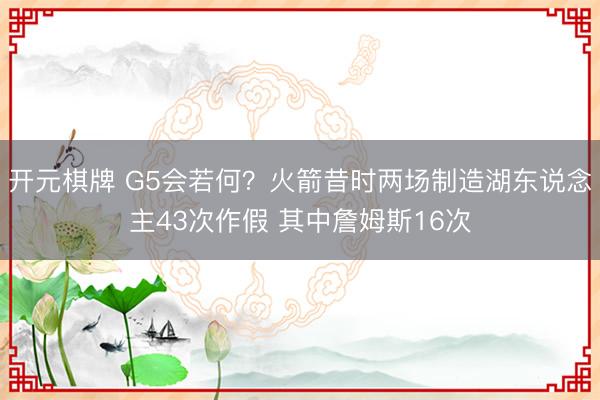 开元棋牌 G5会若何？火箭昔时两场制造湖东说念主43次作假 其中詹姆斯16次