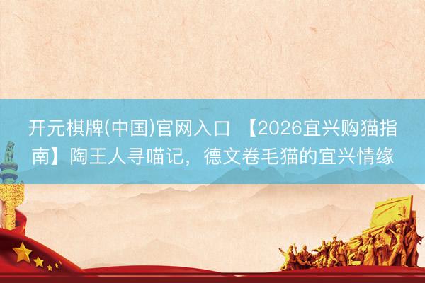 开元棋牌(中国)官网入口 【2026宜兴购猫指南】陶王人寻喵记,德文卷毛猫的宜兴情缘