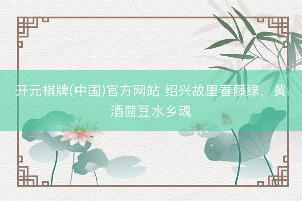 开元棋牌(中国)官方网站 绍兴故里春藤绿，黄酒茴豆水乡魂