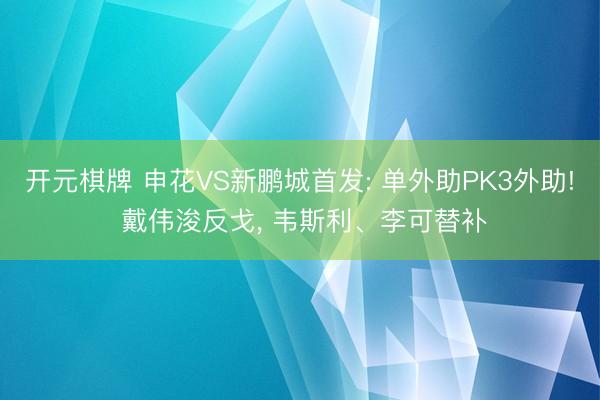 开元棋牌 申花VS新鹏城首发: 单外助PK3外助! 戴伟浚反戈， 韦斯利、李可替补