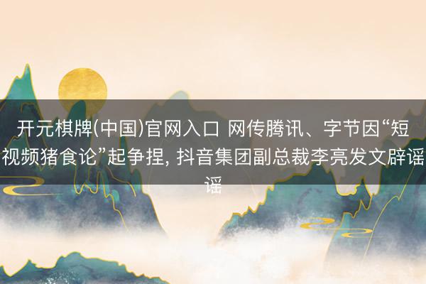 开元棋牌(中国)官网入口 网传腾讯、字节因“短视频猪食论”起争捏， 抖音集团副总裁李亮发文辟谣