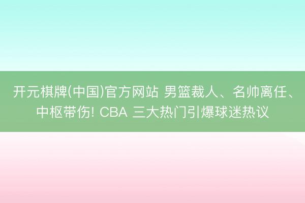 开元棋牌(中国)官方网站 男篮裁人、名帅离任、中枢带伤! CBA 三大热门引爆球迷热议