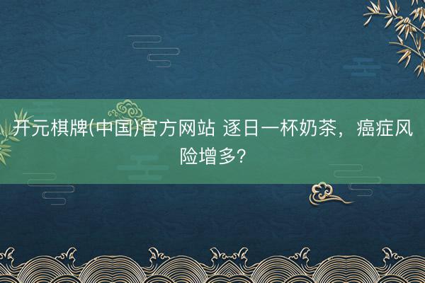 开元棋牌(中国)官方网站 逐日一杯奶茶，癌症风险增多？