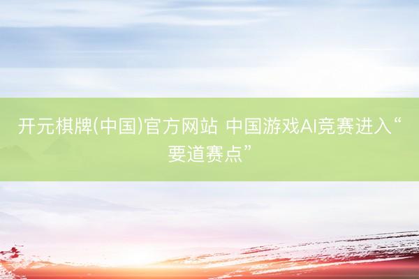 开元棋牌(中国)官方网站 中国游戏AI竞赛进入“要道赛点”