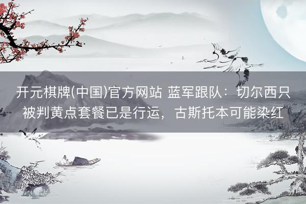 开元棋牌(中国)官方网站 蓝军跟队:切尔西只被判黄点套餐已是行运,古斯托本可能染红