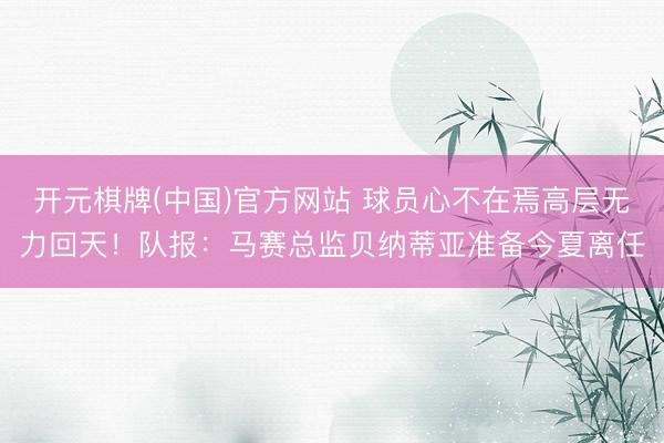 开元棋牌(中国)官方网站 球员心不在焉高层无力回天!队报:马赛总监贝纳蒂亚准备今夏离任