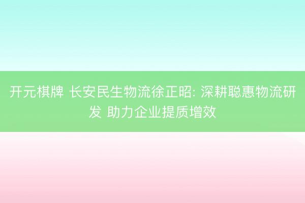 开元棋牌 长安民生物流徐正昭: 深耕聪惠物流研发 助力企业提质增效