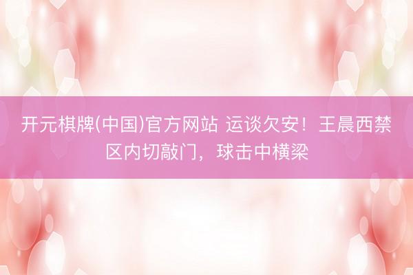 开元棋牌(中国)官方网站 运谈欠安!王晨西禁区内切敲门,球击中横梁