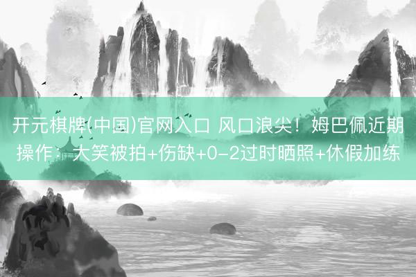 开元棋牌(中国)官网入口 风口浪尖！姆巴佩近期操作：大笑被拍+伤缺+0-2过时晒照+休假加练