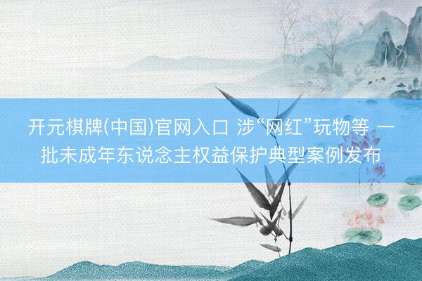 开元棋牌(中国)官网入口 涉“网红”玩物等 一批未成年东说念主权益保护典型案例发布