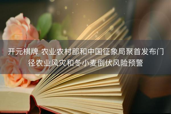 开元棋牌 农业农村部和中国征象局聚首发布门径农业风灾和冬小麦倒伏风险预警