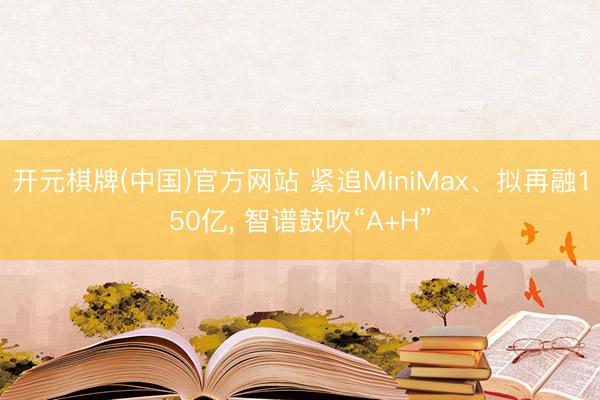 开元棋牌(中国)官方网站 紧追MiniMax、拟再融150亿, 智谱鼓吹“A+H”