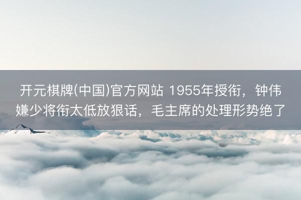 开元棋牌(中国)官方网站 1955年授衔,钟伟嫌少将衔太低放狠话,毛主席的处理形势绝了