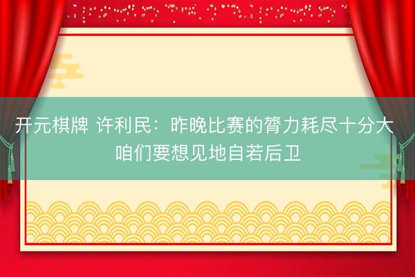 开元棋牌 许利民:昨晚比赛的膂力耗尽十分大 咱们要想见地自若后卫