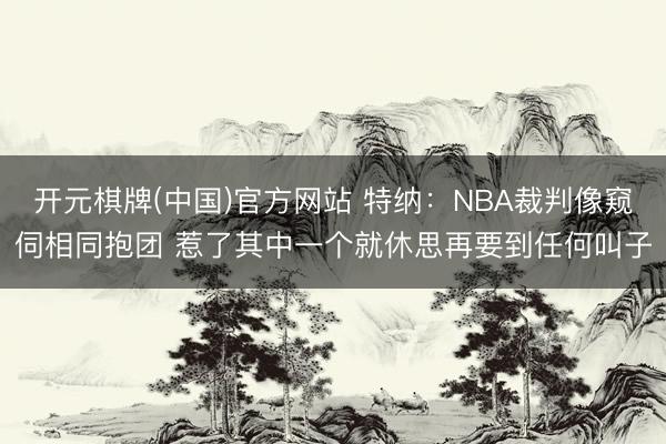 开元棋牌(中国)官方网站 特纳：NBA裁判像窥伺相同抱团 惹了其中一个就休思再要到任何叫子