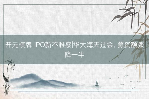 开元棋牌 IPO新不雅察|华大海天过会, 募资额骤降一半