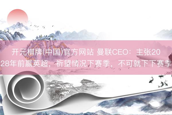 开元棋牌(中国)官方网站 曼联CEO：主张2028年前赢英超，祈望情况下赛季，不可就下下赛季