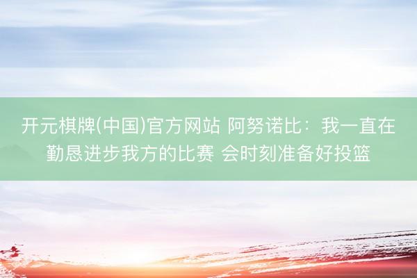 开元棋牌(中国)官方网站 阿努诺比：我一直在勤恳进步我方的比赛 会时刻准备好投篮