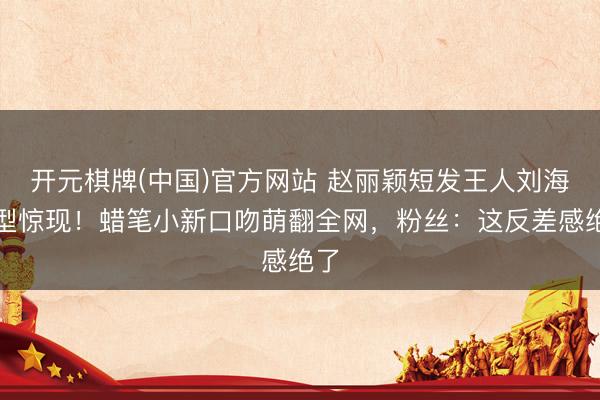 开元棋牌(中国)官方网站 赵丽颖短发王人刘海造型惊现！蜡笔小新口吻萌翻全网，粉丝：这反差感绝了